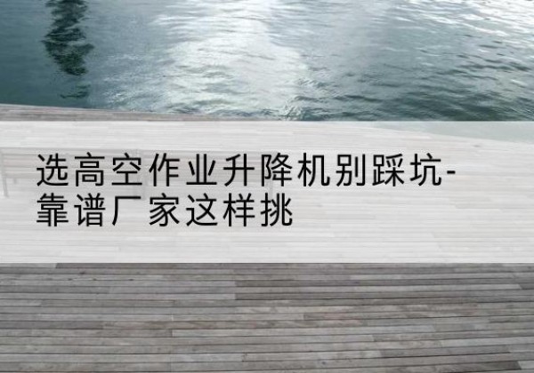 丰县剪叉式升降机厂家-选高空作业升降机别踩坑-靠谱厂家这样挑