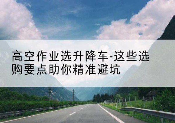 丰县升降车厂家-高空作业选升降车-这些选购要点助你*避坑