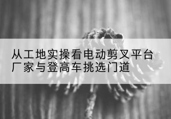 丰县电动剪叉升降平台厂家-从工地实操看电动剪叉平台厂家与登高车挑选门道